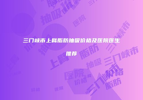 三门峡市上臂脂肪抽吸价格及医院医生推荐