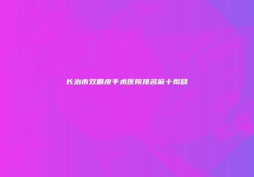 长治市双眼皮手术医院排名前十揭晓