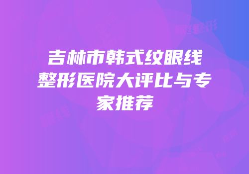 吉林市韩式纹眼线整形医院大评比与专家推荐