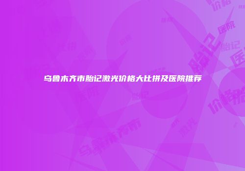 乌鲁木齐市胎记激光价格大比拼及医院推荐