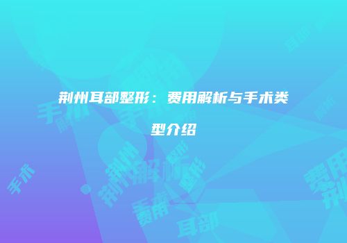 荆州耳部整形：费用解析与手术类型介绍