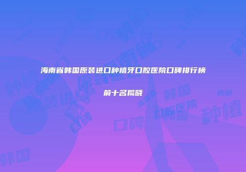 海南省韩国原装进口种植牙口腔医院口碑排行榜前十名揭晓