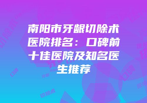 南阳市牙龈切除术医院排名：口碑前十佳医院及知名医生推荐