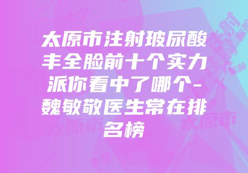 太原市注射玻尿酸丰全脸前十个实力派你看中了哪个-魏敏敬医生常在排名榜