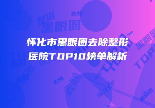 怀化市黑眼圈去除整形医院TOP10榜单解析