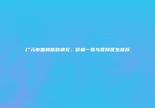 广元市面颊脂肪填充：价格一览与医院医生推荐