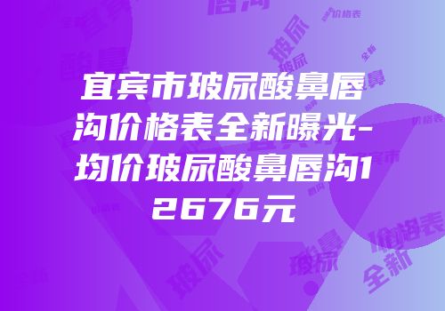 宜宾市玻尿酸鼻唇沟价格表全新曝光-均价玻尿酸鼻唇沟12676元