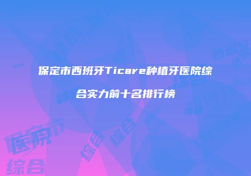 保定市西班牙Ticare种植牙医院综合实力前十名排行榜