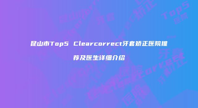昆山市Top5 Clearcorrect牙套矫正医院推荐及医生详细介绍