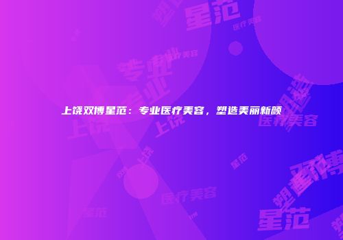 上饶双博星范：专业医疗美容，塑造美丽新颜