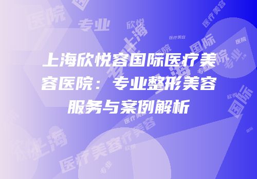 上海欣悦容国际医疗美容医院：专业整形美容服务与案例解析