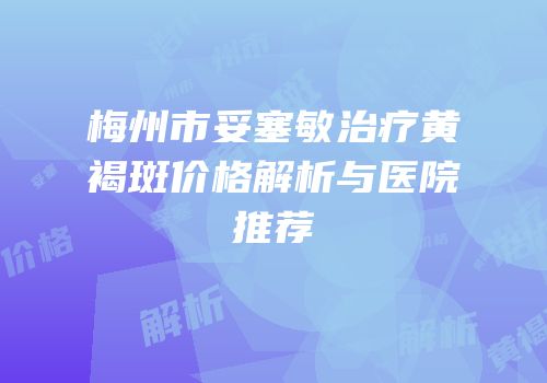 梅州市妥塞敏治疗黄褐斑价格解析与医院推荐