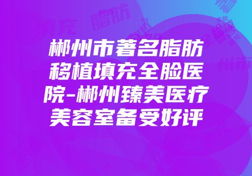 郴州市著名脂肪移植填充全脸医院-郴州臻美医疗美容室备受好评