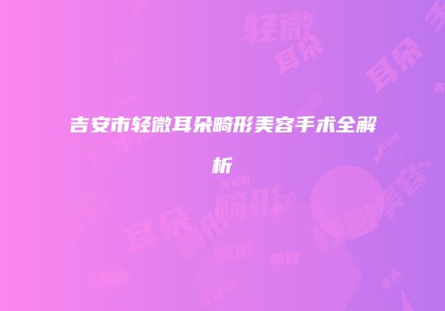 吉安市轻微耳朵畸形美容手术全解析