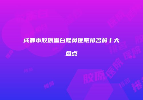 成都市胶原蛋白隆鼻医院排名前十大盘点