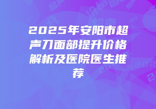 2025年安阳市超声刀面部提升价格解析及医院医生推荐