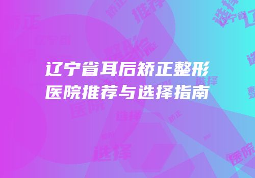 辽宁省耳后矫正整形医院推荐与选择指南