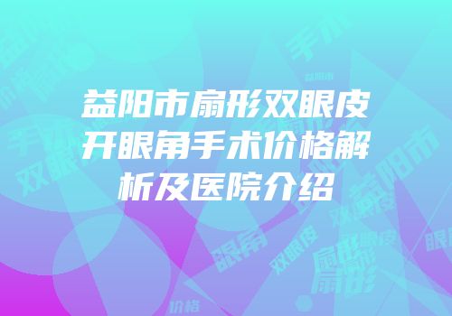 益阳市扇形双眼皮开眼角手术价格解析及医院介绍
