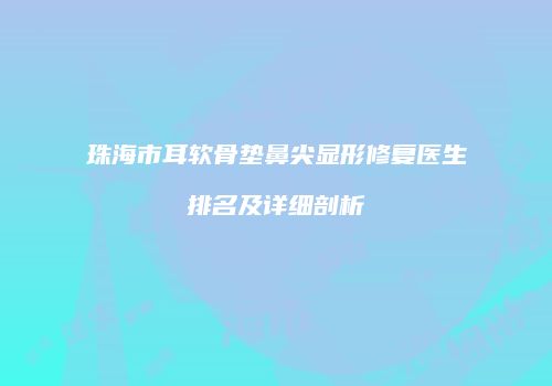 珠海市耳软骨垫鼻尖显形修复医生排名及详细剖析