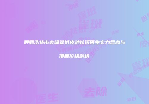 呼和浩特市去除雀斑皮秒祛斑医生实力盘点与项目价格解析