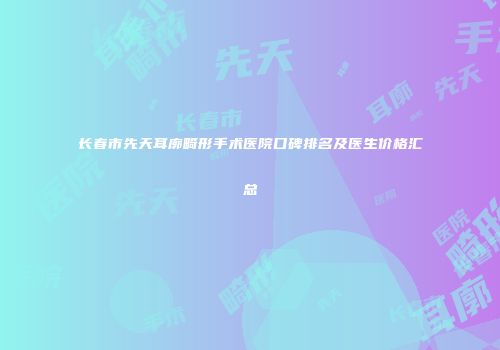 长春市先天耳廓畸形手术医院口碑排名及医生价格汇总