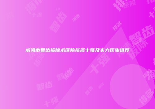 威海市智齿拔除术医院排名十强及实力医生推荐