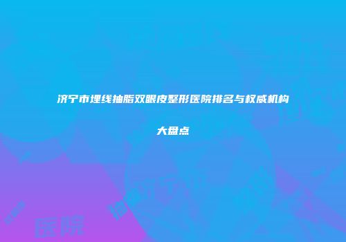 济宁市埋线抽脂双眼皮整形医院排名与权威机构大盘点