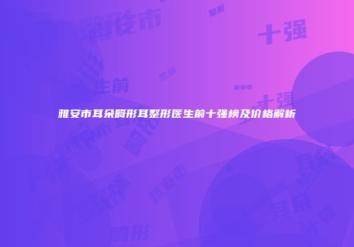 雅安市耳朵畸形耳整形医生前十强榜及价格解析