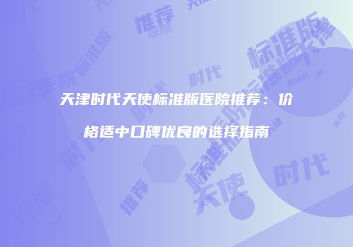 天津时代天使标准版医院推荐：价格适中口碑优良的选择指南