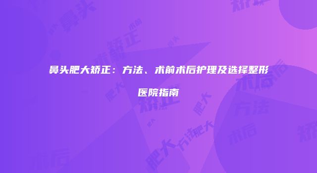 鼻头肥大矫正：方法、术前术后护理及选择整形医院指南