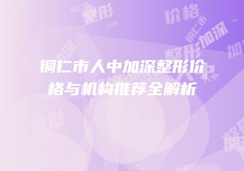 铜仁市人中加深整形价格与机构推荐全解析