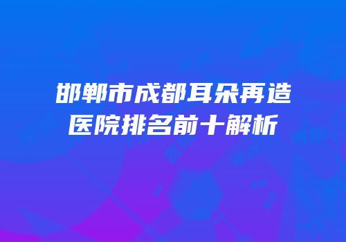 邯郸市成都耳朵再造医院排名前十解析
