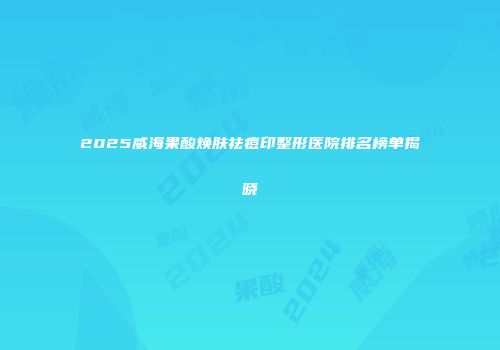 2025威海果酸焕肤祛痘印整形医院排名榜单揭晓