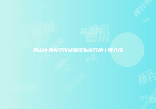 眉山市鼻尖塑形修复医生排行榜十强介绍