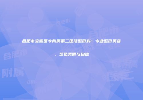 合肥市安徽医专附属第二医院整形科：专业整形美容，塑造美丽与自信