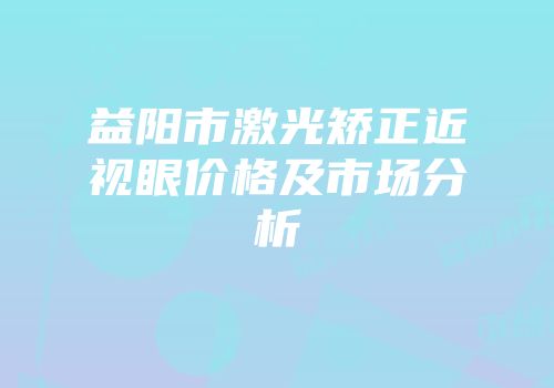 益阳市激光矫正近视眼价格及市场分析