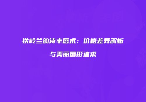 铁岭兰韵诗丰唇术：价格差异解析与美丽唇形追求