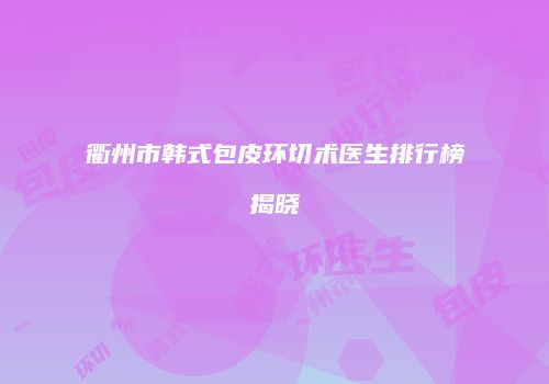 衢州市韩式包皮环切术医生排行榜揭晓
