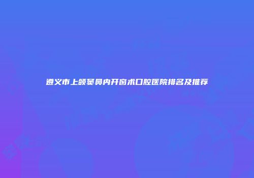 遵义市上颌窦鼻内开窗术口腔医院排名及推荐