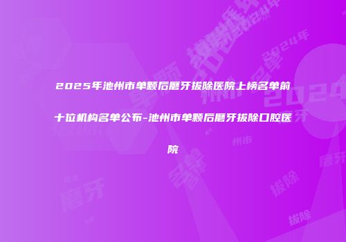 2025年池州市单颗后磨牙拔除医院上榜名单前十位机构名单公布-池州市单颗后磨牙拔除口腔医院