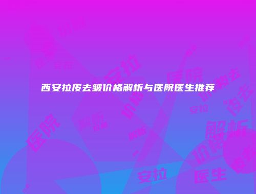 西安拉皮去皱价格解析与医院医生推荐