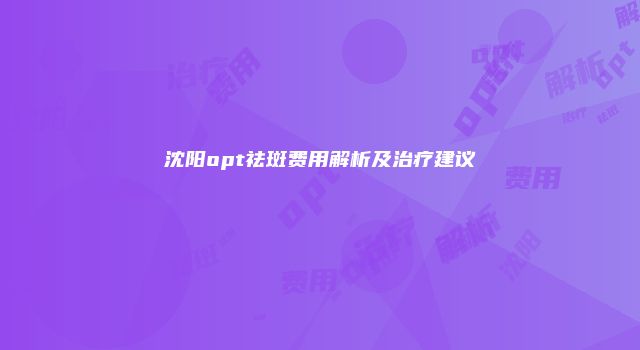 沈阳opt祛斑费用解析及治疗建议