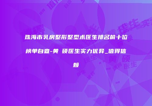 珠海市乳房整形整型术医生排名前十位榜单自查-黄镕硕医生实力优异_值得信赖