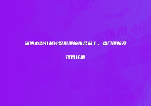淄博市微针脉冲整形医院排名前十：热门医院及项目详解