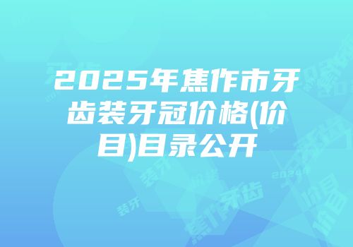 2025年焦作市牙齿装牙冠价格(价目)目录公开