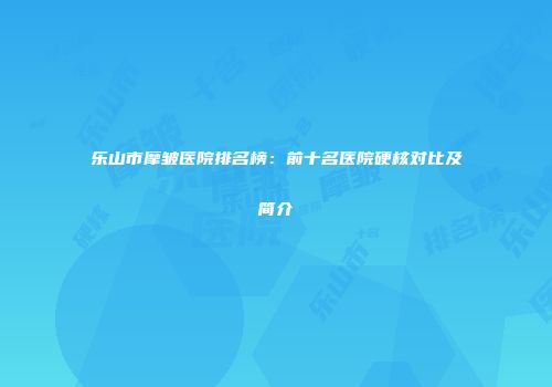 乐山市摩皱医院排名榜：前十名医院硬核对比及简介