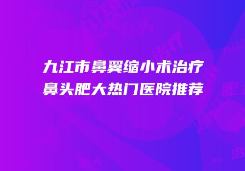 九江市鼻翼缩小术治疗鼻头肥大热门医院推荐