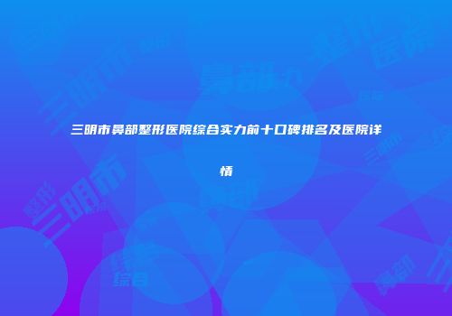 三明市鼻部整形医院综合实力前十口碑排名及医院详情