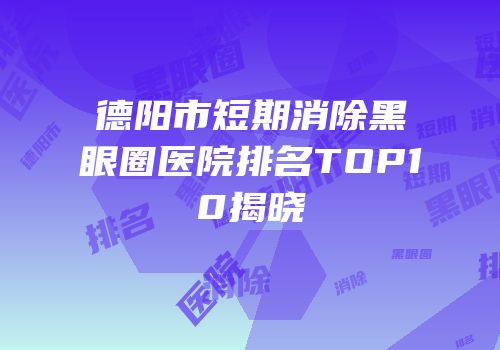 德阳市短期消除黑眼圈医院排名TOP10揭晓