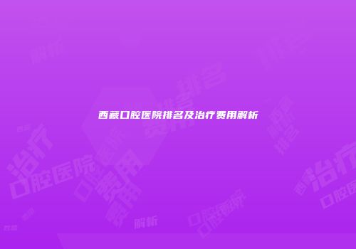 西藏口腔医院排名及治疗费用解析